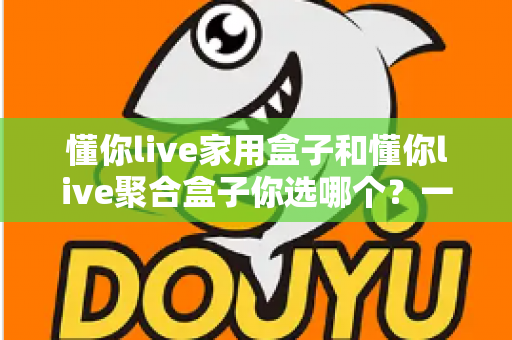 懂你live家用盒子和懂你live聚合盒子你选哪个?一文看懂两大盒子的区别与选购指南 懂你live家用盒子和懂你live聚合盒子你选哪个?一文看懂两大盒子的区别与选购指南