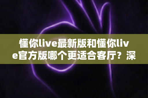 懂你live最新版和懂你live官方版哪个更适合客厅？深度对比解析，助你打造极致客厅影音新体验