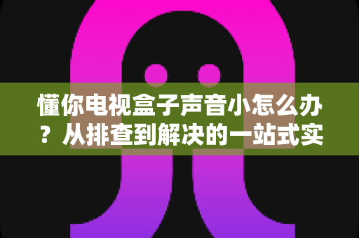 懂你电视盒子声音小怎么办？从排查到解决的一站式实用指南