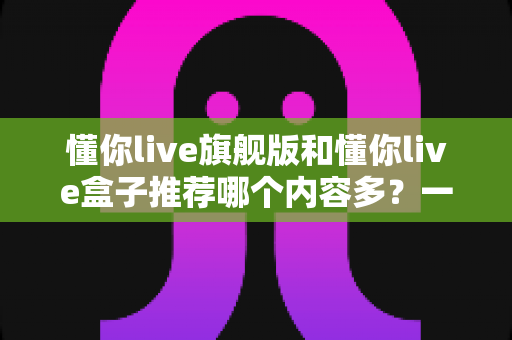 懂你live旗舰版和懂你live盒子推荐哪个内容多?一篇讲透差异的深度对比选购指南 懂你live旗舰版和懂你live盒子推荐哪个内容多?一篇讲透差异的深度对比选购指南