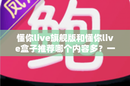 懂你live旗舰版和懂你live盒子推荐哪个内容多?一篇讲透差异的深度对比选购指南 懂你live旗舰版和懂你live盒子推荐哪个内容多?一篇讲透差异的深度对比选购指南