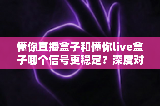 懂你直播盒子和懂你live盒子哪个信号更稳定？深度对比解析帮你选对设备