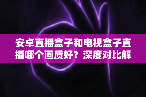 安卓直播盒子和电视盒子直播哪个画质好?深度对比解析与选购全攻略 安卓直播盒子和电视盒子直播哪个画质好?深度对比解析与选购全攻略