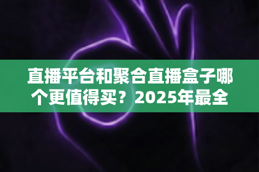 直播平台和聚合直播盒子哪个更值得买？2025年最全选购指南与深度对比分析