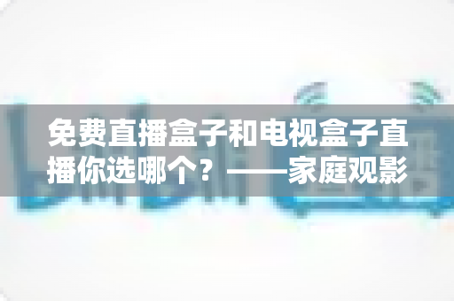 免费直播盒子和电视盒子直播你选哪个？——家庭观影设备深度选购指南