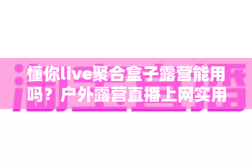 懂你live聚合盒子露营能用吗?户外露营直播上网实用指南与避坑心得 懂你live聚合盒子露营能用吗?户外露营直播上网实用指南与避坑心得