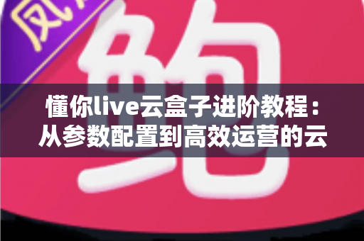 懂你live云盒子进阶教程：从参数配置到高效运营的云端直播实战指南