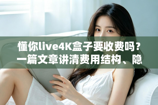 懂你live4K盒子要收费吗？一篇文章讲清费用结构、隐藏成本与选购避坑指南