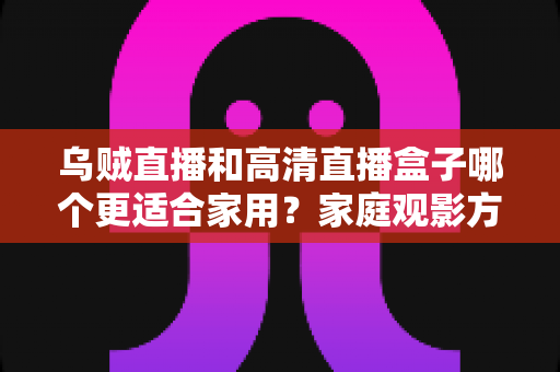 乌贼直播和高清直播盒子哪个更适合家用？家庭观影方案深度对比与实用选购指南